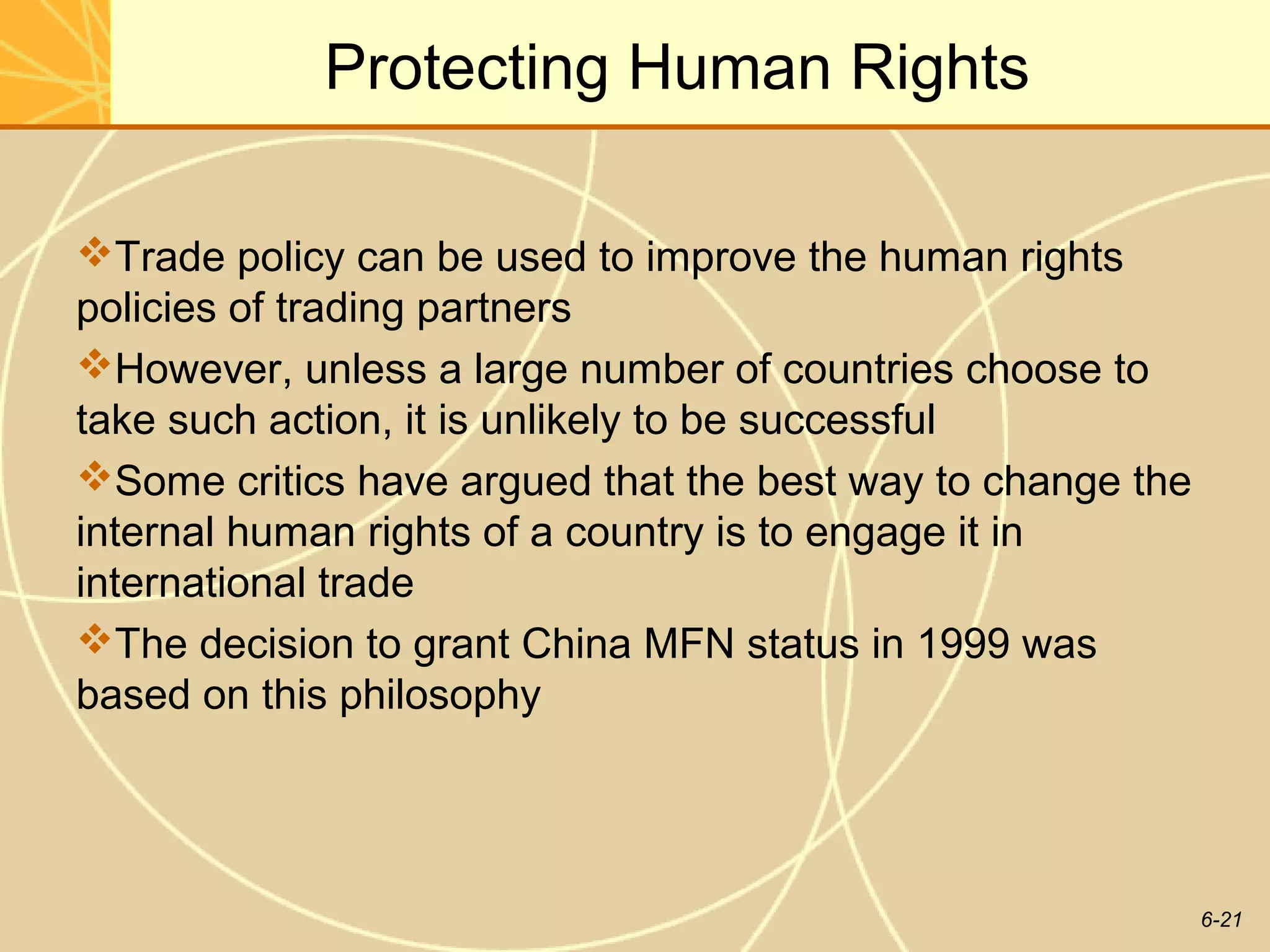 Protecting Human Rights

Trade policy can be used to improve the human rights
policies of trading partners
However, unless a large number of countries choose to
take such action, it is unlikely to be successful
Some critics have argued that the best way to change the
internal human rights of a country is to engage it in
international trade
The decision to grant China MFN status in 1999 was
based on this philosophy




                                                            6-21
 