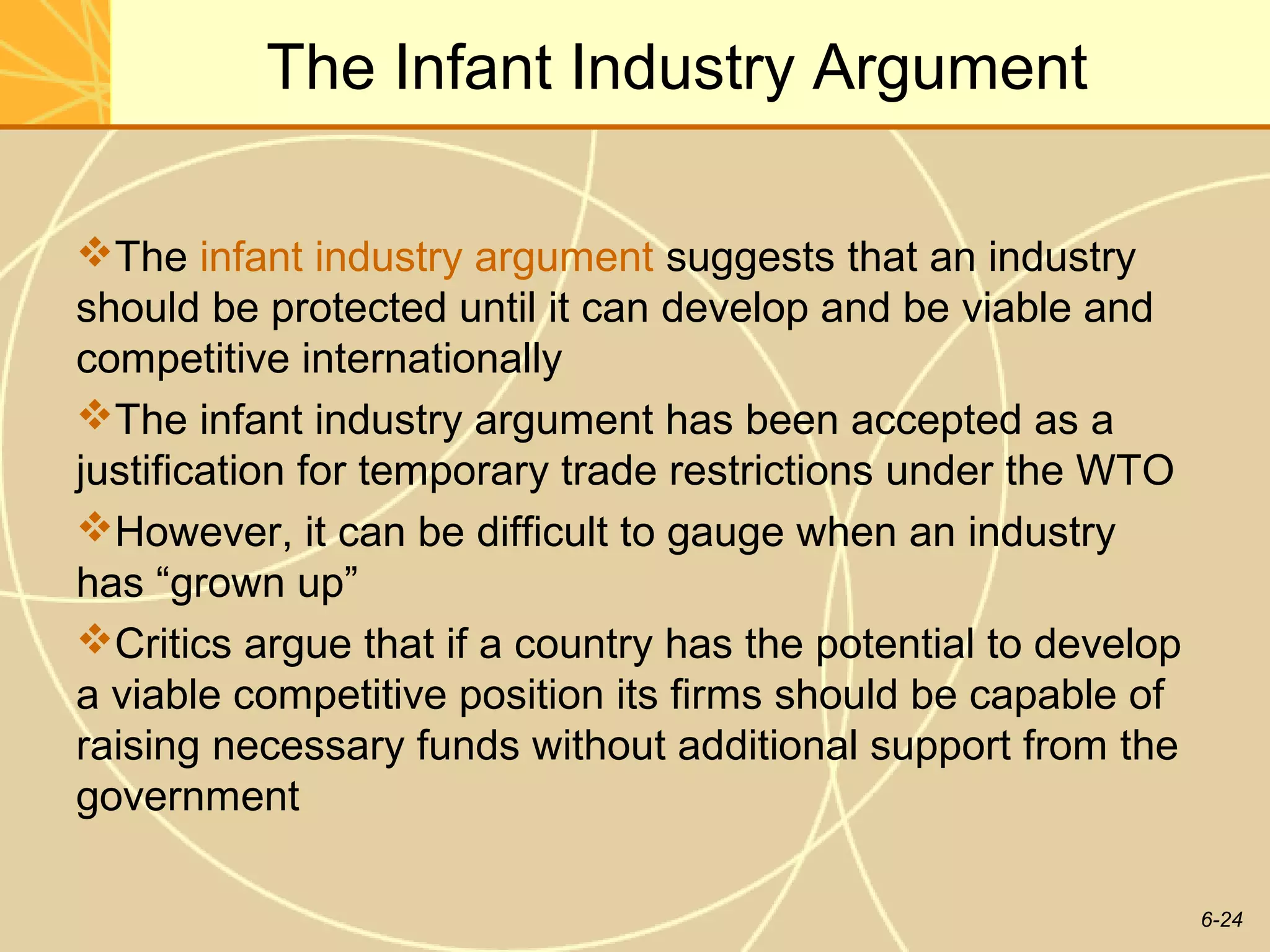 The Infant Industry Argument

The infant industry argument suggests that an industry
should be protected until it can develop and be viable and
competitive internationally
The infant industry argument has been accepted as a
justification for temporary trade restrictions under the WTO
However, it can be difficult to gauge when an industry
has “grown up”
Critics argue that if a country has the potential to develop
a viable competitive position its firms should be capable of
raising necessary funds without additional support from the
government

                                                                6-24
 