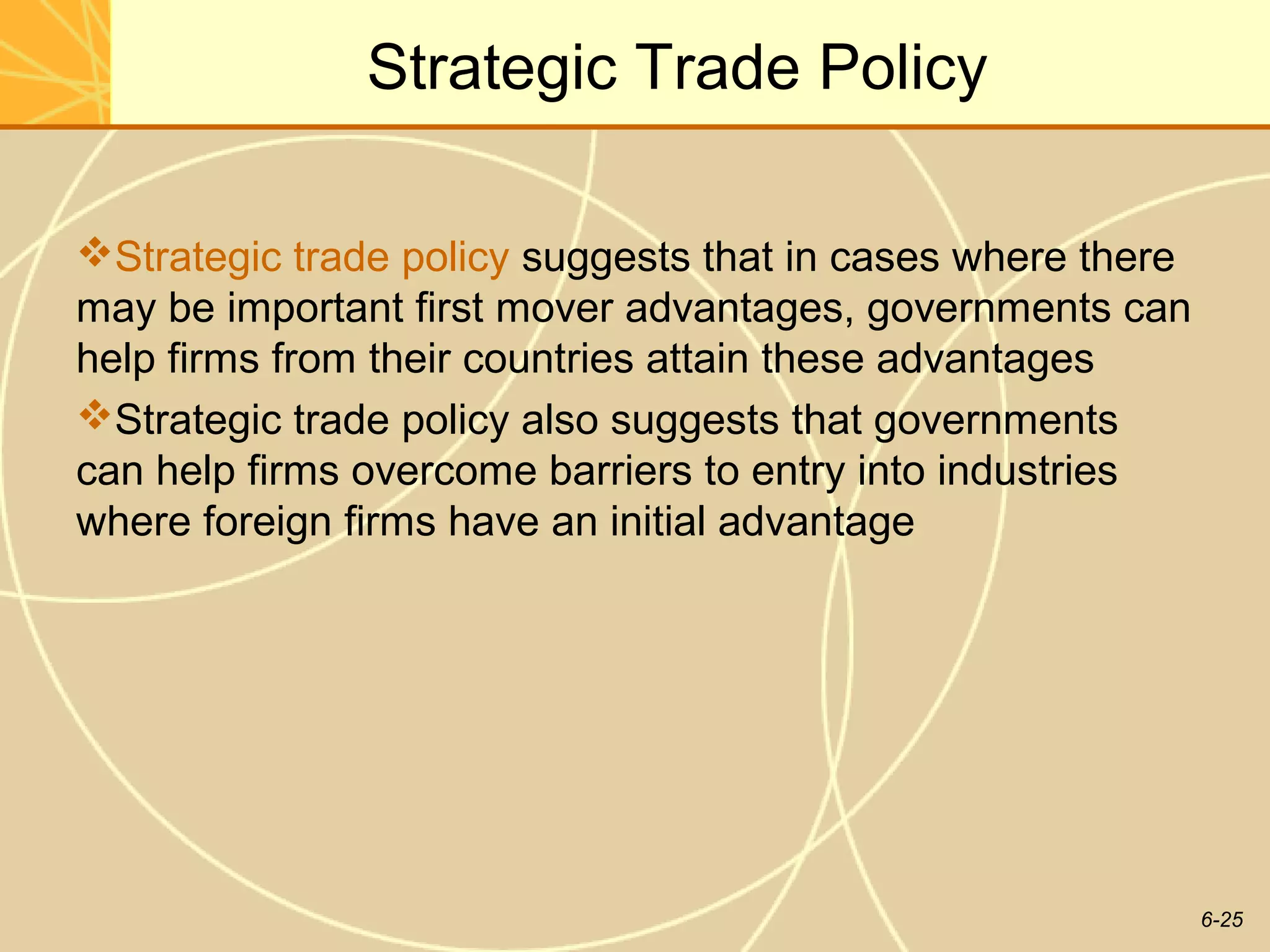Strategic Trade Policy

Strategic trade policy suggests that in cases where there
may be important first mover advantages, governments can
help firms from their countries attain these advantages
Strategic trade policy also suggests that governments
can help firms overcome barriers to entry into industries
where foreign firms have an initial advantage




                                                             6-25
 
