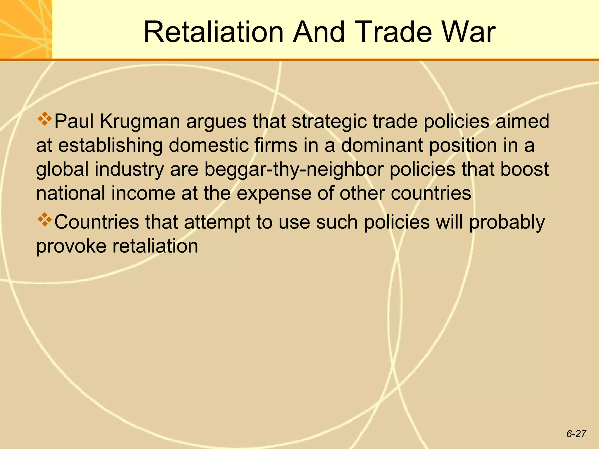 Retaliation And Trade War

Paul Krugman argues that strategic trade policies aimed
at establishing domestic firms in a dominant position in a
global industry are beggar-thy-neighbor policies that boost
national income at the expense of other countries
Countries that attempt to use such policies will probably
provoke retaliation




                                                              6-27
 