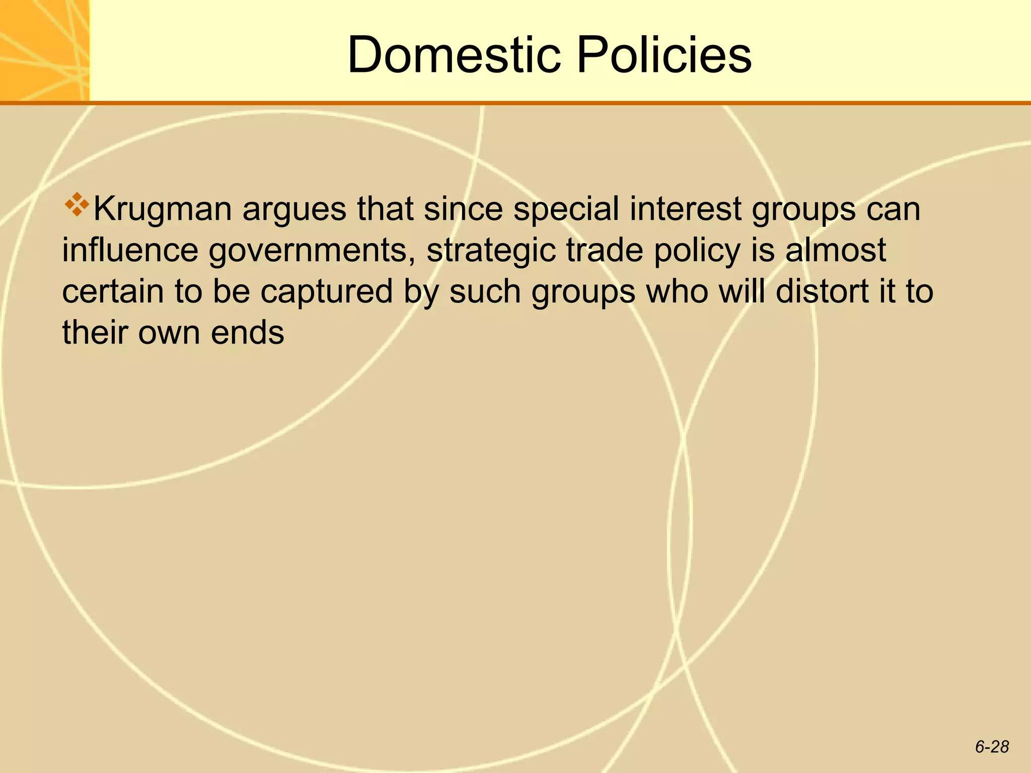 Domestic Policies

Krugman argues that since special interest groups can
influence governments, strategic trade policy is almost
certain to be captured by such groups who will distort it to
their own ends




                                                               6-28
 
