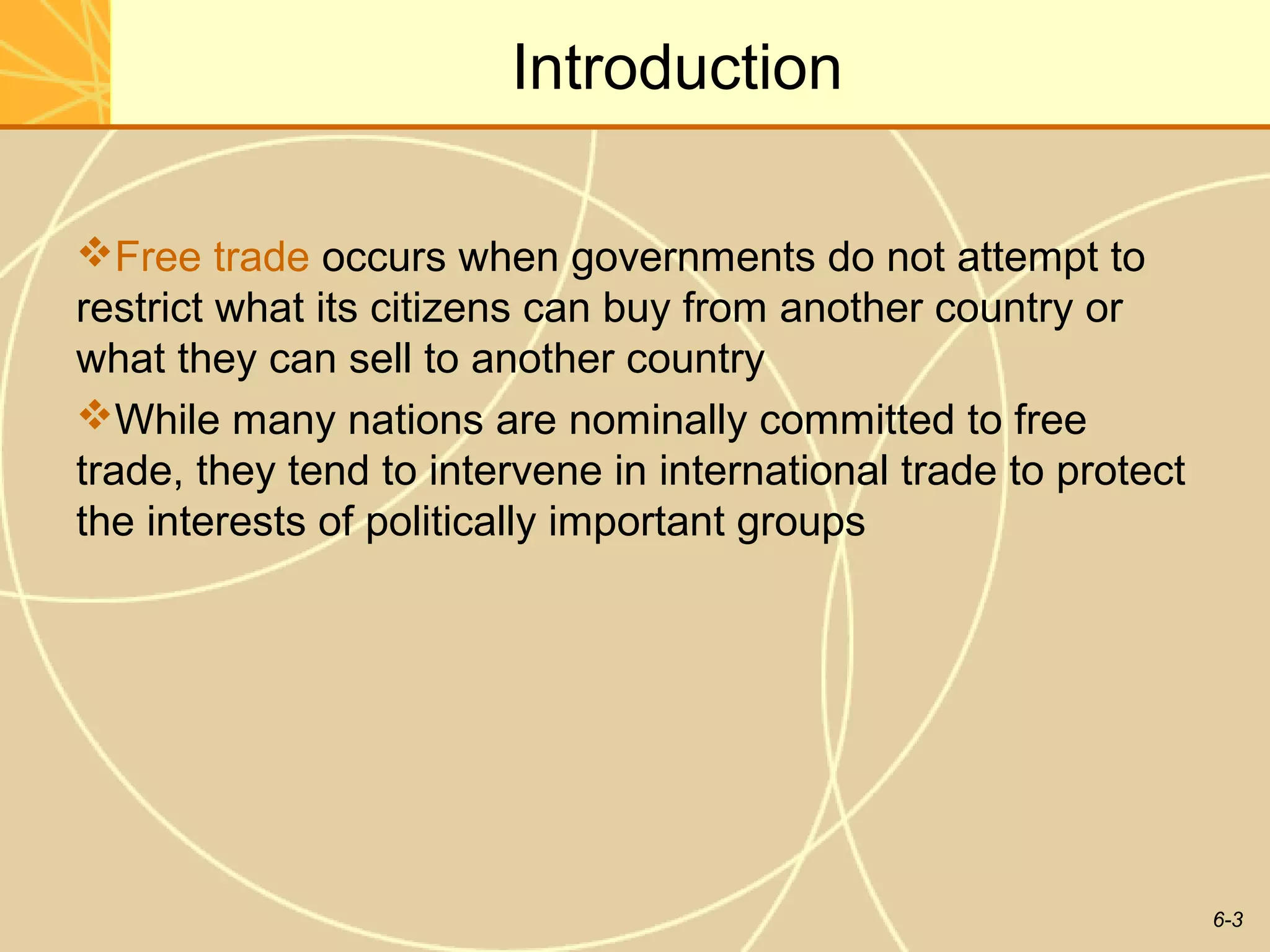 Introduction

Free trade occurs when governments do not attempt to
restrict what its citizens can buy from another country or
what they can sell to another country
While many nations are nominally committed to free
trade, they tend to intervene in international trade to protect
the interests of politically important groups




                                                                  6-3
 