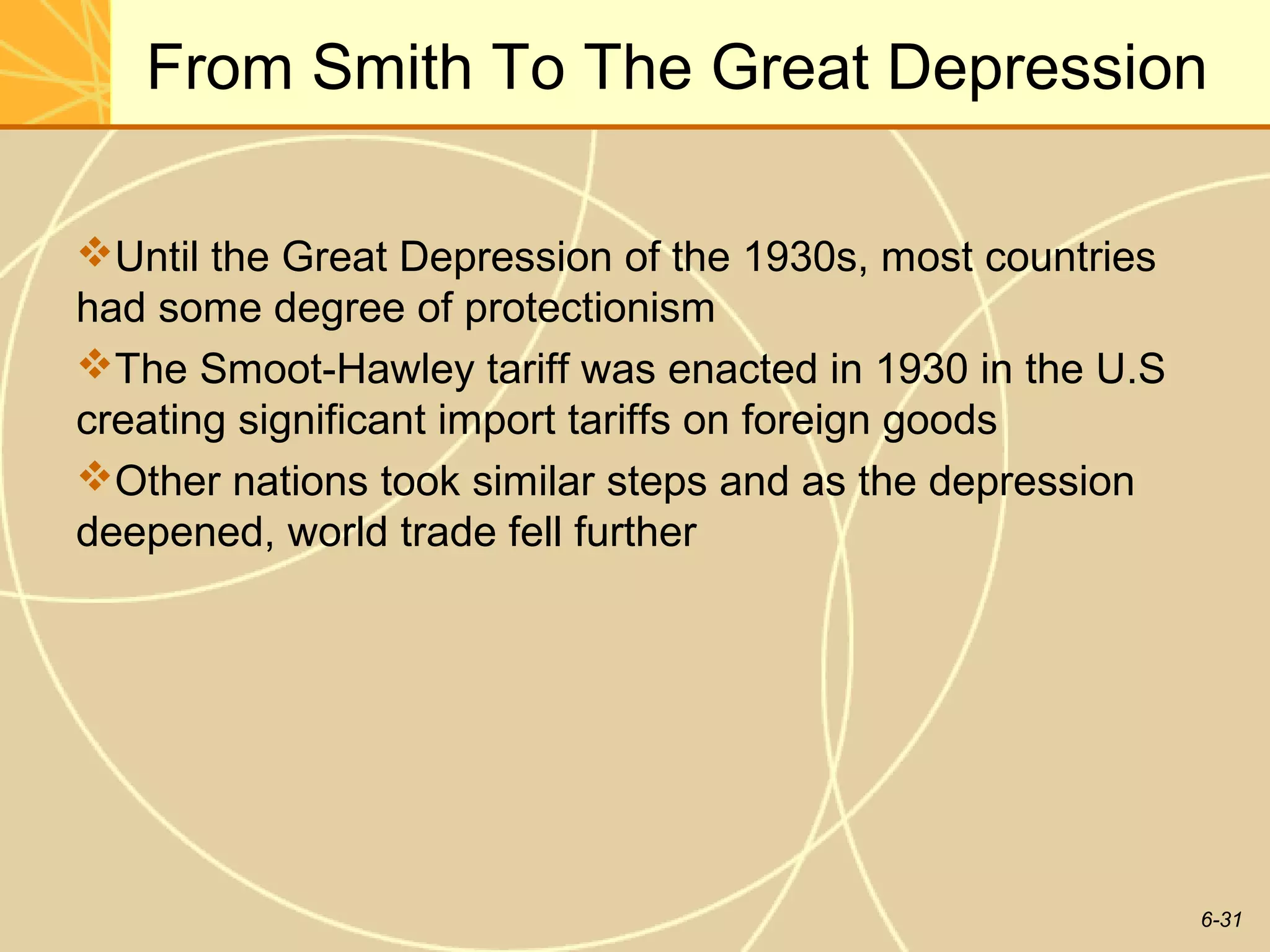 From Smith To The Great Depression

Until the Great Depression of the 1930s, most countries
had some degree of protectionism
The Smoot-Hawley tariff was enacted in 1930 in the U.S
creating significant import tariffs on foreign goods
Other nations took similar steps and as the depression
deepened, world trade fell further




                                                           6-31
 
