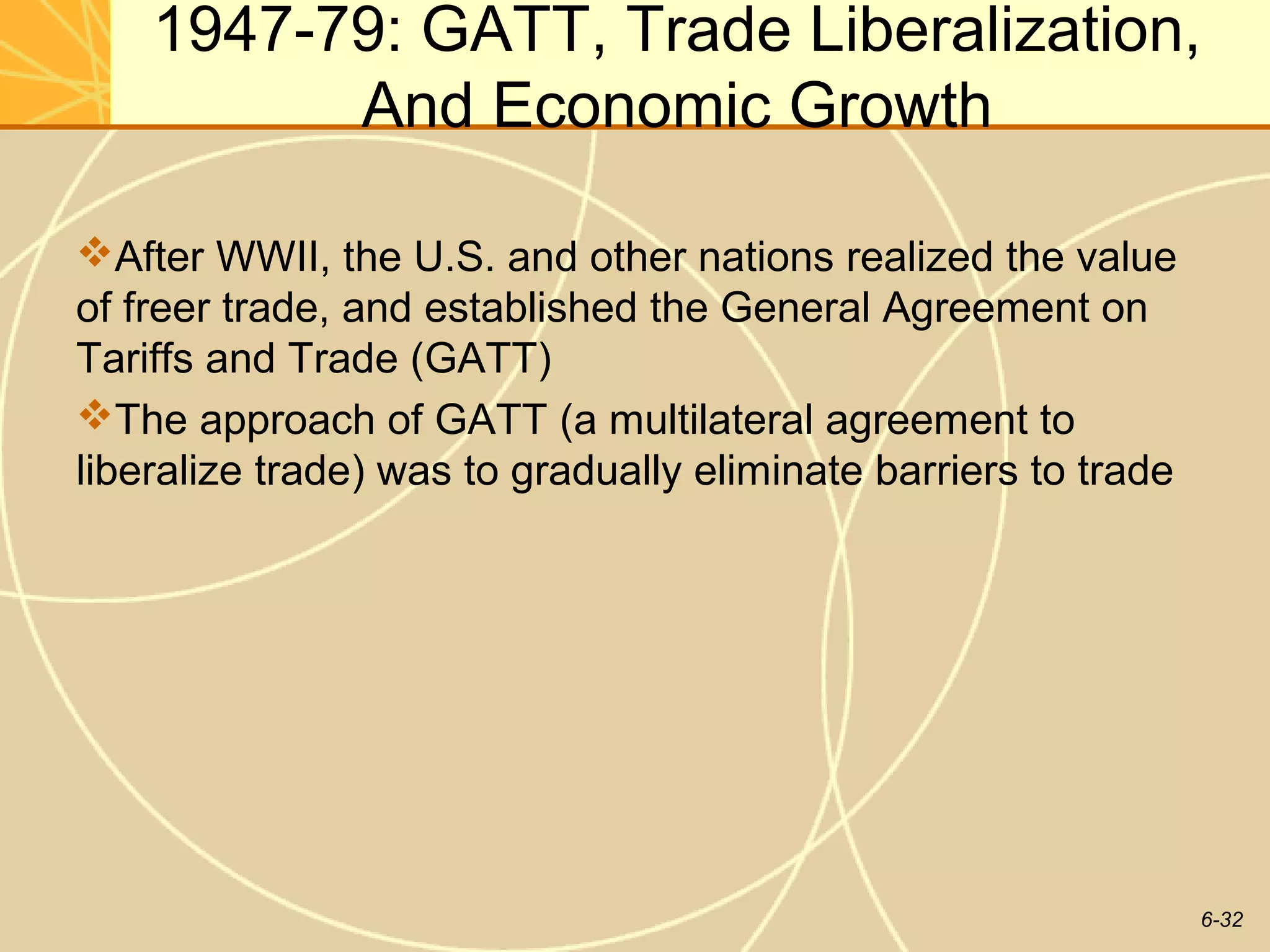 1947-79: GATT, Trade Liberalization,
          And Economic Growth

After WWII, the U.S. and other nations realized the value
of freer trade, and established the General Agreement on
Tariffs and Trade (GATT)
The approach of GATT (a multilateral agreement to
liberalize trade) was to gradually eliminate barriers to trade




                                                                 6-32
 