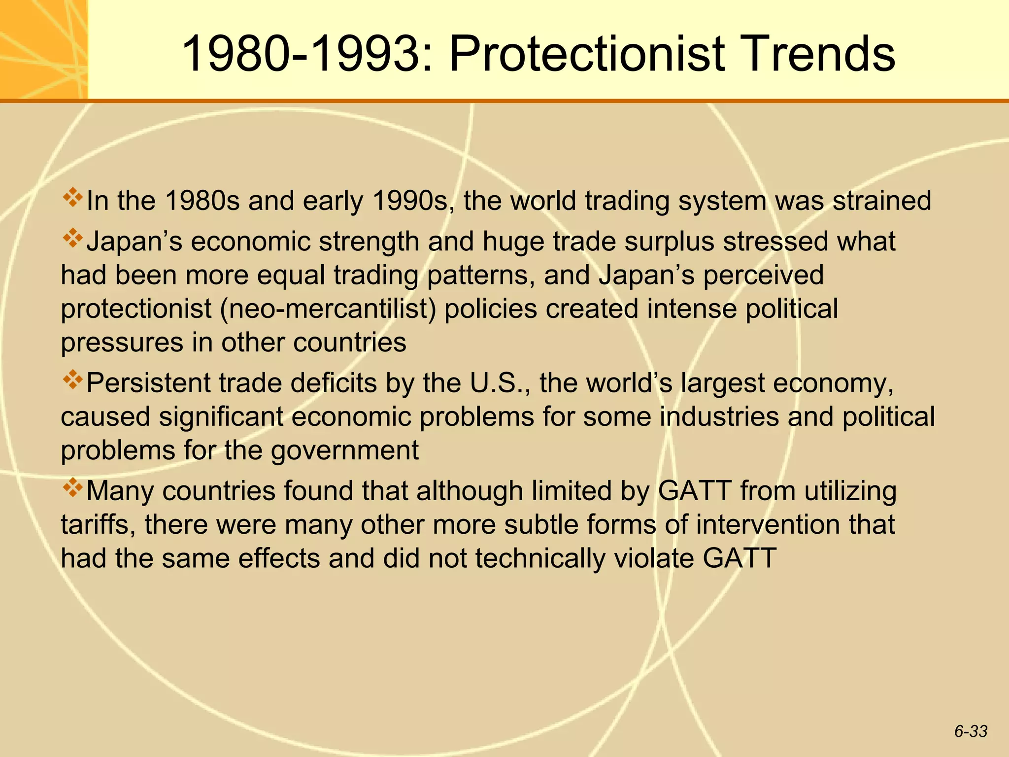 1980-1993: Protectionist Trends

In the 1980s and early 1990s, the world trading system was strained
Japan’s economic strength and huge trade surplus stressed what
had been more equal trading patterns, and Japan’s perceived
protectionist (neo-mercantilist) policies created intense political
pressures in other countries
Persistent trade deficits by the U.S., the world’s largest economy,
caused significant economic problems for some industries and political
problems for the government
Many countries found that although limited by GATT from utilizing
tariffs, there were many other more subtle forms of intervention that
had the same effects and did not technically violate GATT




                                                                         6-33
 