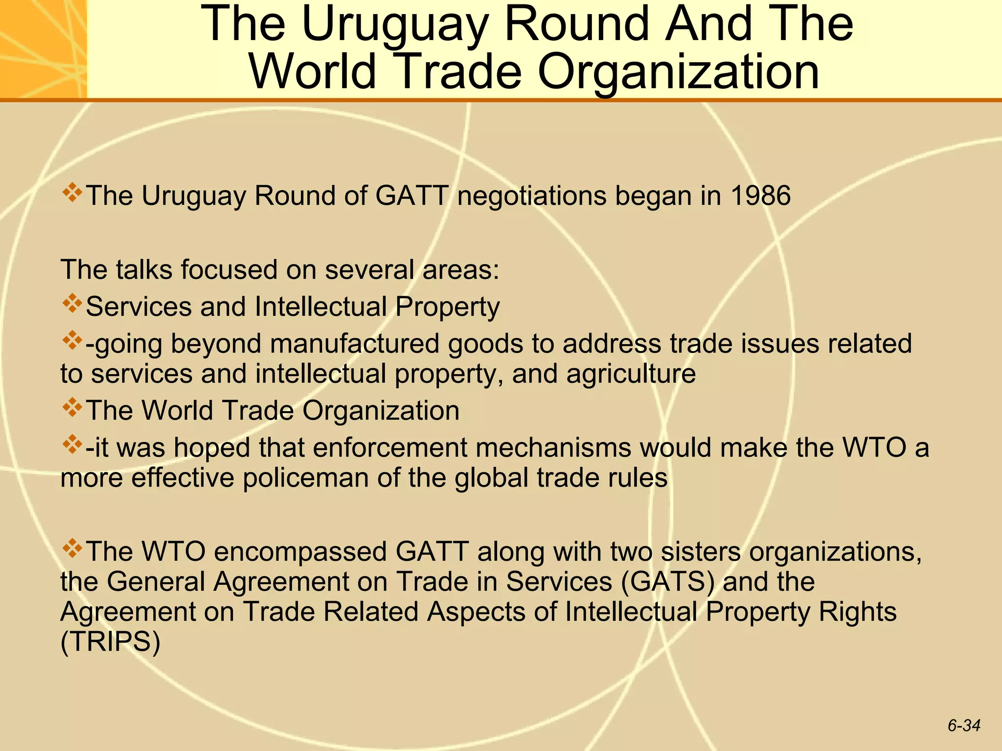 The Uruguay Round And The
            World Trade Organization

The Uruguay Round of GATT negotiations began in 1986

The talks focused on several areas:
Services and Intellectual Property
-going beyond manufactured goods to address trade issues related
to services and intellectual property, and agriculture
The World Trade Organization
-it was hoped that enforcement mechanisms would make the WTO a
more effective policeman of the global trade rules

The WTO encompassed GATT along with two sisters organizations,
the General Agreement on Trade in Services (GATS) and the
Agreement on Trade Related Aspects of Intellectual Property Rights
(TRIPS)

                                                                     6-34
 