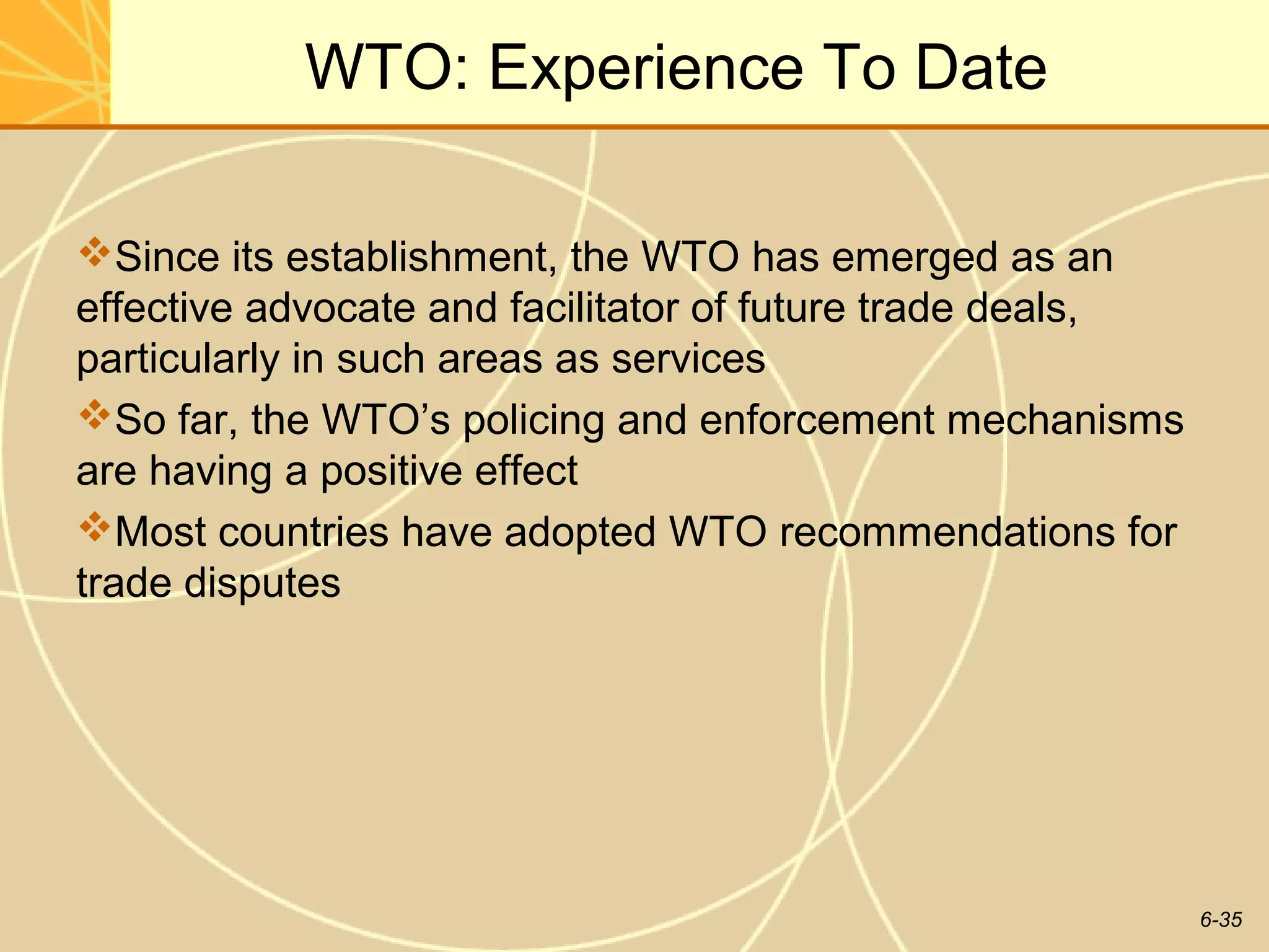 WTO: Experience To Date

Since its establishment, the WTO has emerged as an
effective advocate and facilitator of future trade deals,
particularly in such areas as services
So far, the WTO’s policing and enforcement mechanisms
are having a positive effect
Most countries have adopted WTO recommendations for
trade disputes




                                                            6-35
 