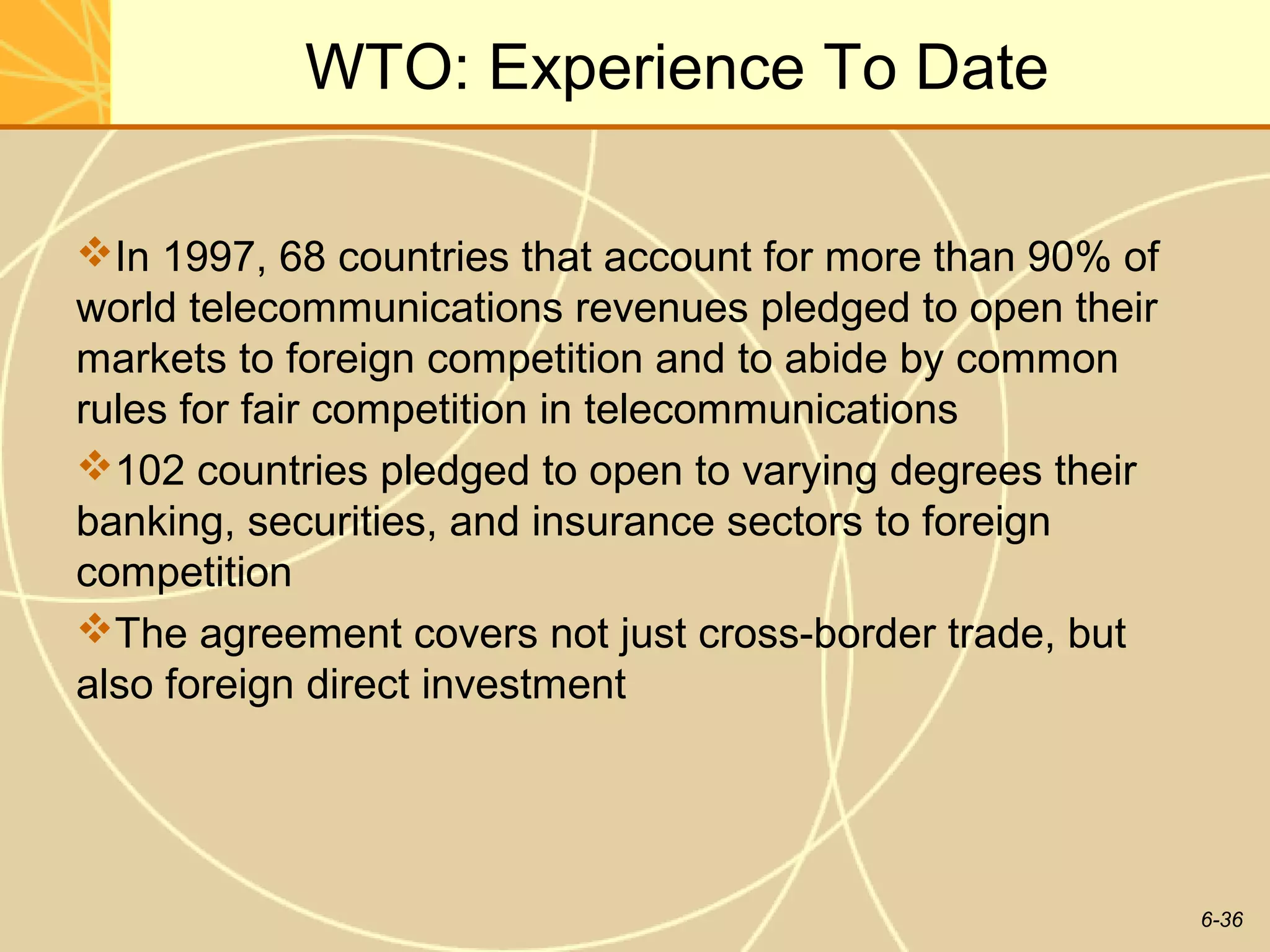 WTO: Experience To Date

In 1997, 68 countries that account for more than 90% of
world telecommunications revenues pledged to open their
markets to foreign competition and to abide by common
rules for fair competition in telecommunications
102 countries pledged to open to varying degrees their
banking, securities, and insurance sectors to foreign
competition
The agreement covers not just cross-border trade, but
also foreign direct investment




                                                           6-36
 