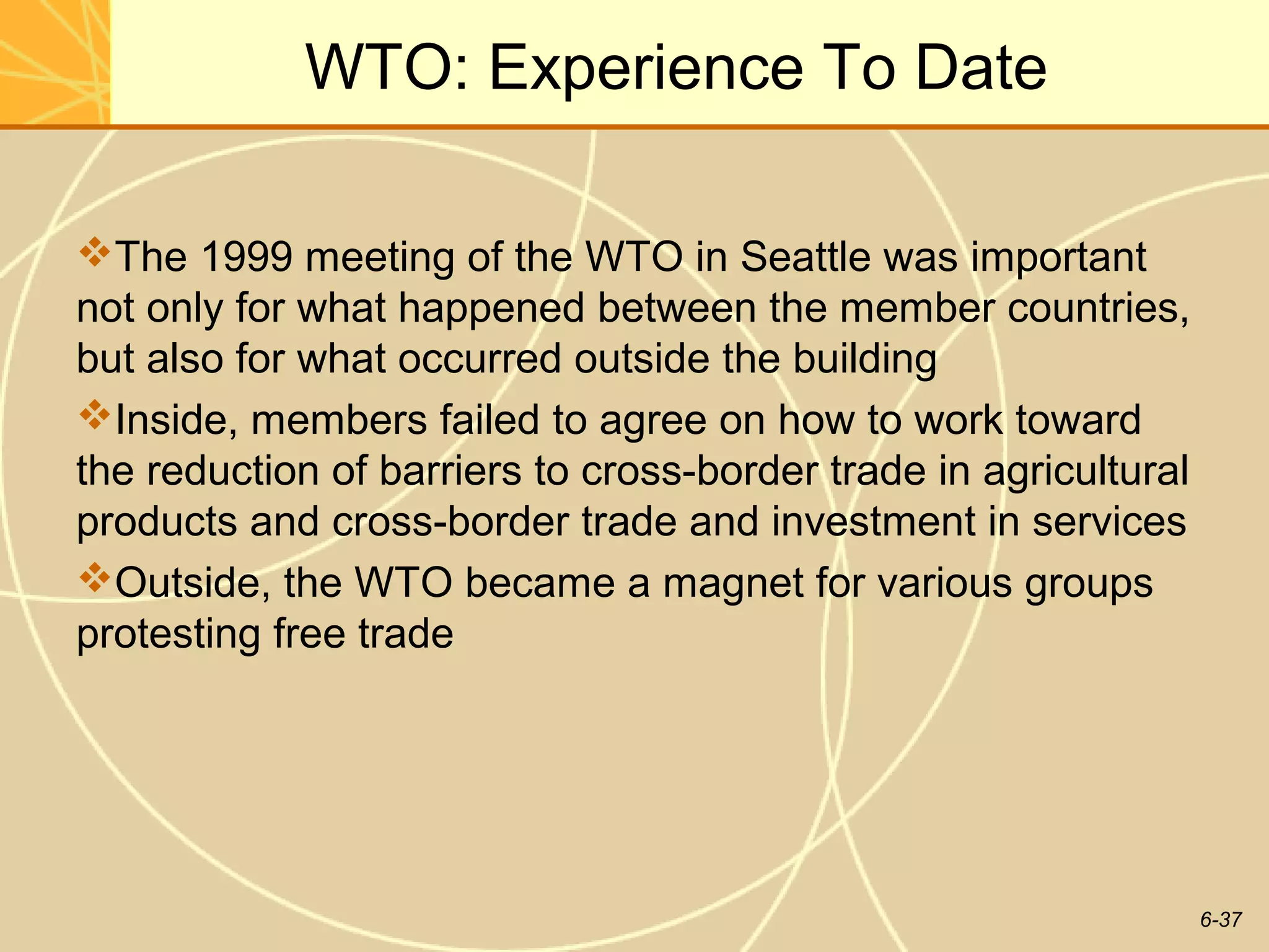 WTO: Experience To Date

The 1999 meeting of the WTO in Seattle was important
not only for what happened between the member countries,
but also for what occurred outside the building
Inside, members failed to agree on how to work toward
the reduction of barriers to cross-border trade in agricultural
products and cross-border trade and investment in services
Outside, the WTO became a magnet for various groups
protesting free trade




                                                                  6-37
 