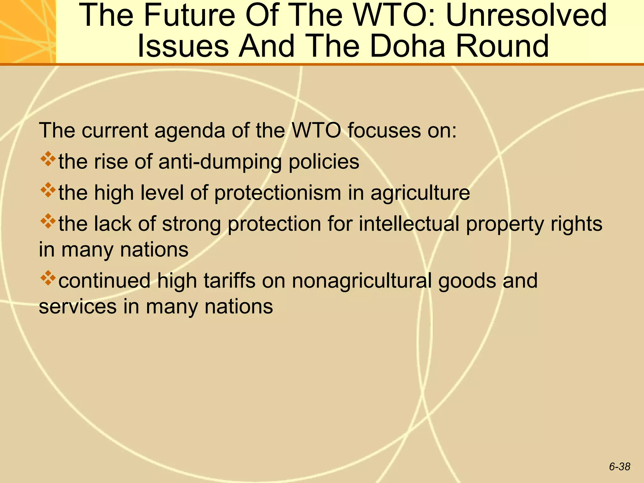 The Future Of The WTO: Unresolved
       Issues And The Doha Round

The current agenda of the WTO focuses on:
the rise of anti-dumping policies
the high level of protectionism in agriculture
the lack of strong protection for intellectual property rights
in many nations
continued high tariffs on nonagricultural goods and
services in many nations




                                                                  6-38
 
