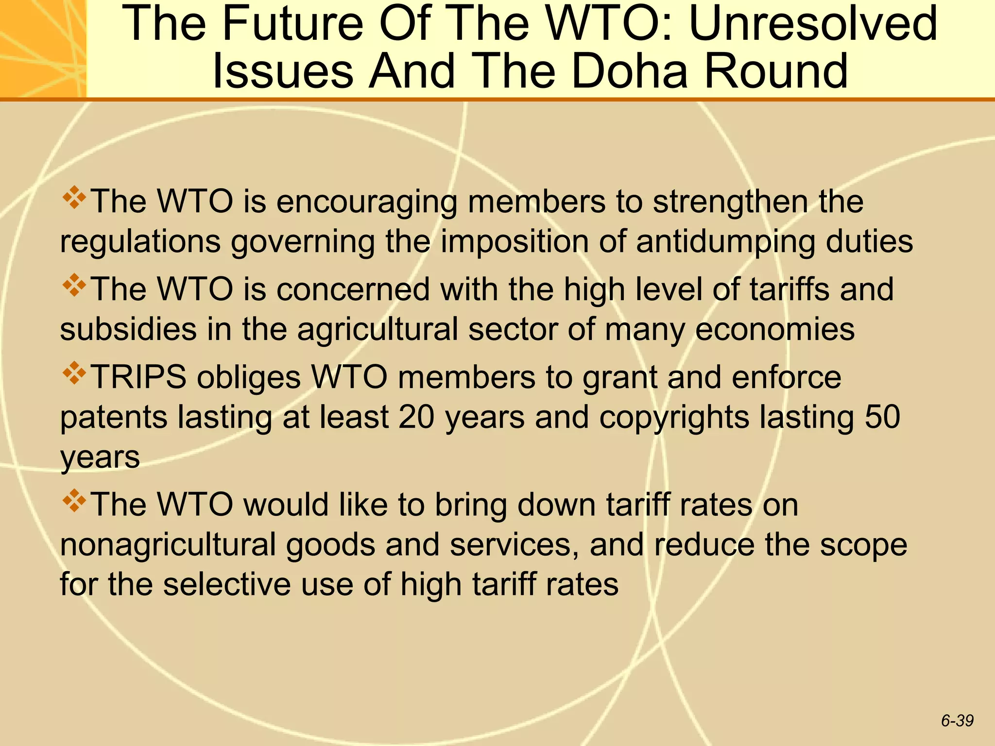 The Future Of The WTO: Unresolved
       Issues And The Doha Round

The WTO is encouraging members to strengthen the
regulations governing the imposition of antidumping duties
The WTO is concerned with the high level of tariffs and
subsidies in the agricultural sector of many economies
TRIPS obliges WTO members to grant and enforce
patents lasting at least 20 years and copyrights lasting 50
years
The WTO would like to bring down tariff rates on
nonagricultural goods and services, and reduce the scope
for the selective use of high tariff rates


                                                              6-39
 