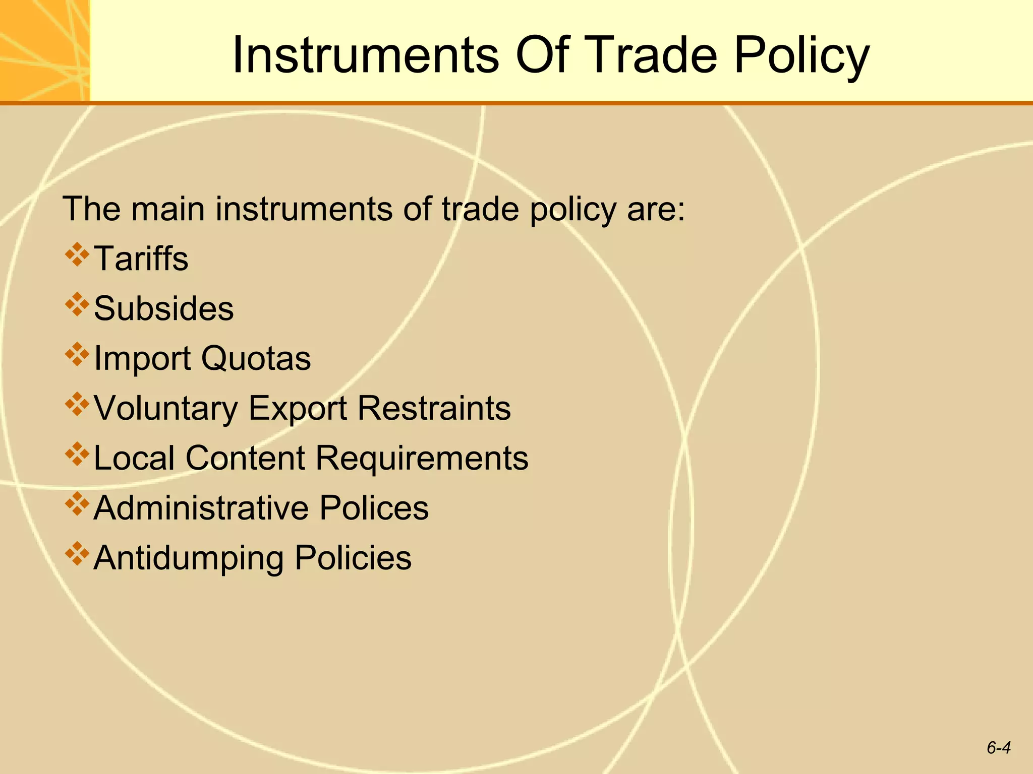 Instruments Of Trade Policy

The main instruments of trade policy are:
Tariffs
Subsides
Import Quotas
Voluntary Export Restraints
Local Content Requirements
Administrative Polices
Antidumping Policies




                                            6-4
 