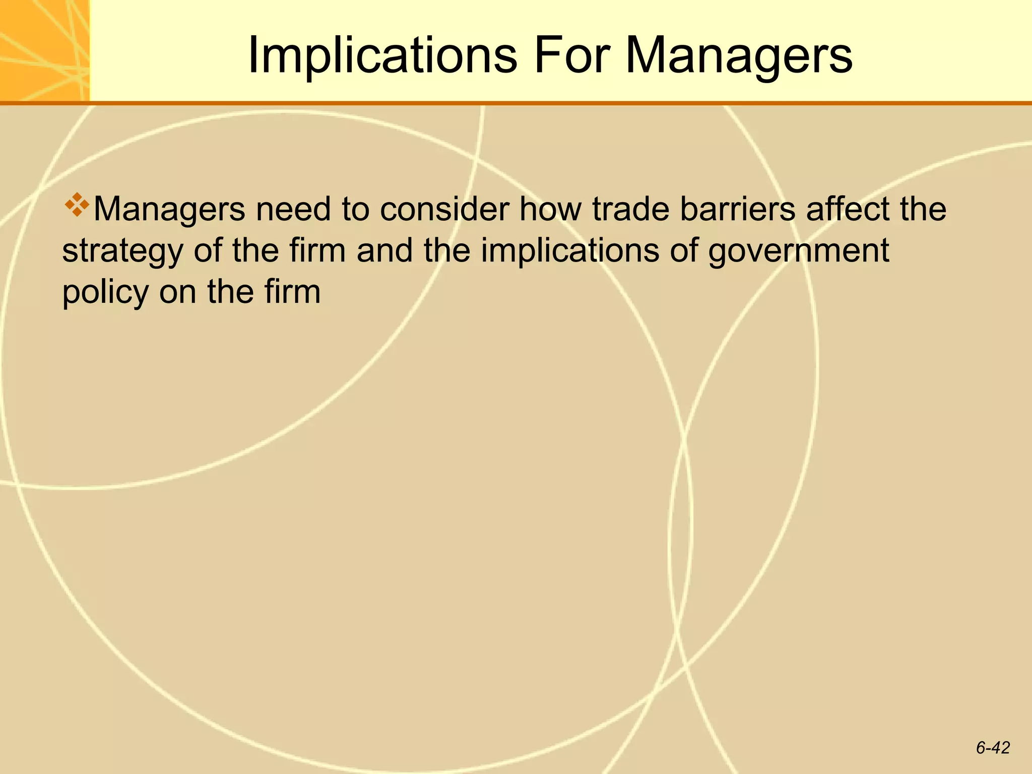 Implications For Managers

Managers need to consider how trade barriers affect the
strategy of the firm and the implications of government
policy on the firm




                                                           6-42
 