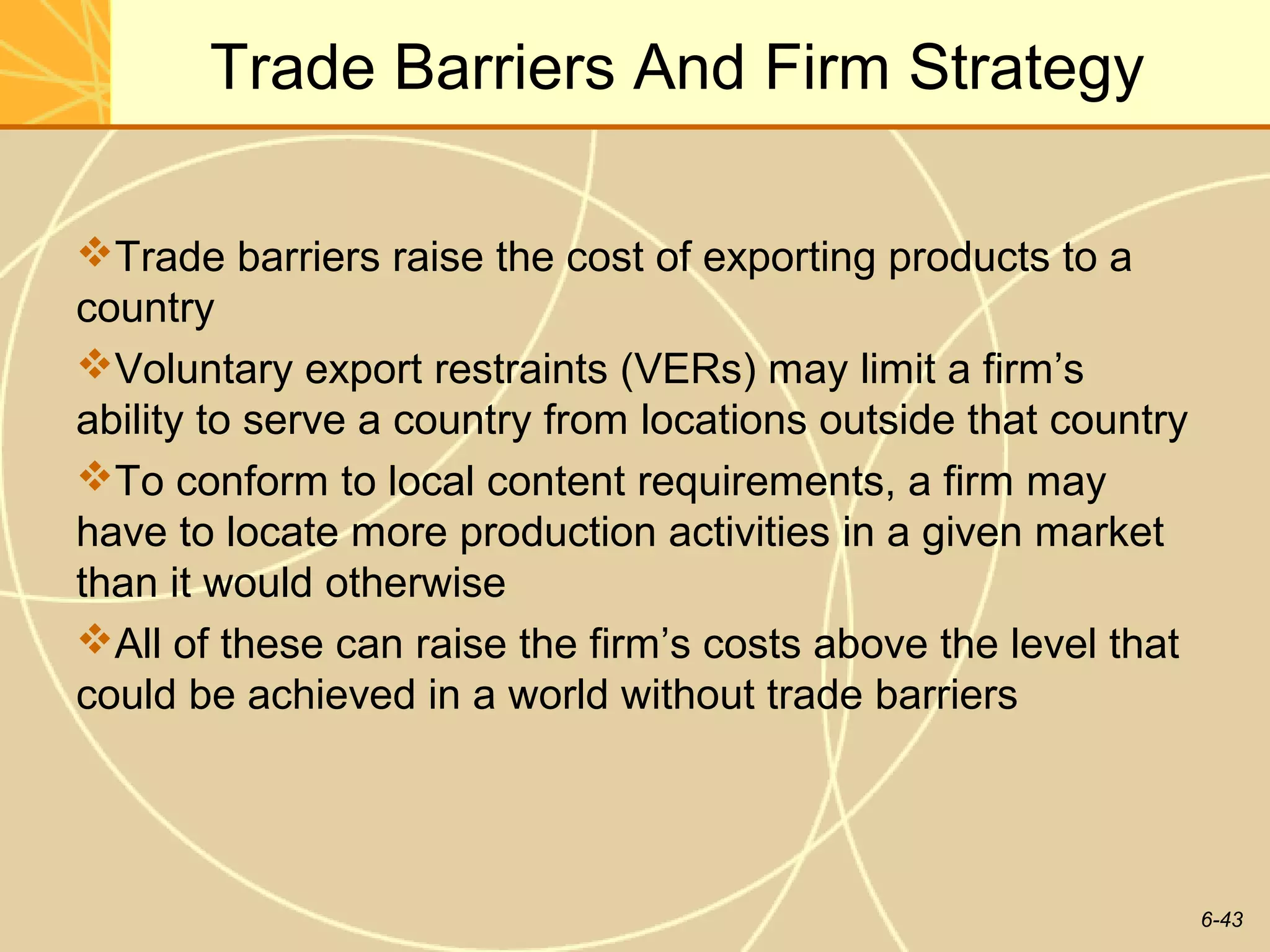 Trade Barriers And Firm Strategy

Trade barriers raise the cost of exporting products to a
country
Voluntary export restraints (VERs) may limit a firm’s
ability to serve a country from locations outside that country
To conform to local content requirements, a firm may
have to locate more production activities in a given market
than it would otherwise
All of these can raise the firm’s costs above the level that
could be achieved in a world without trade barriers




                                                                 6-43
 