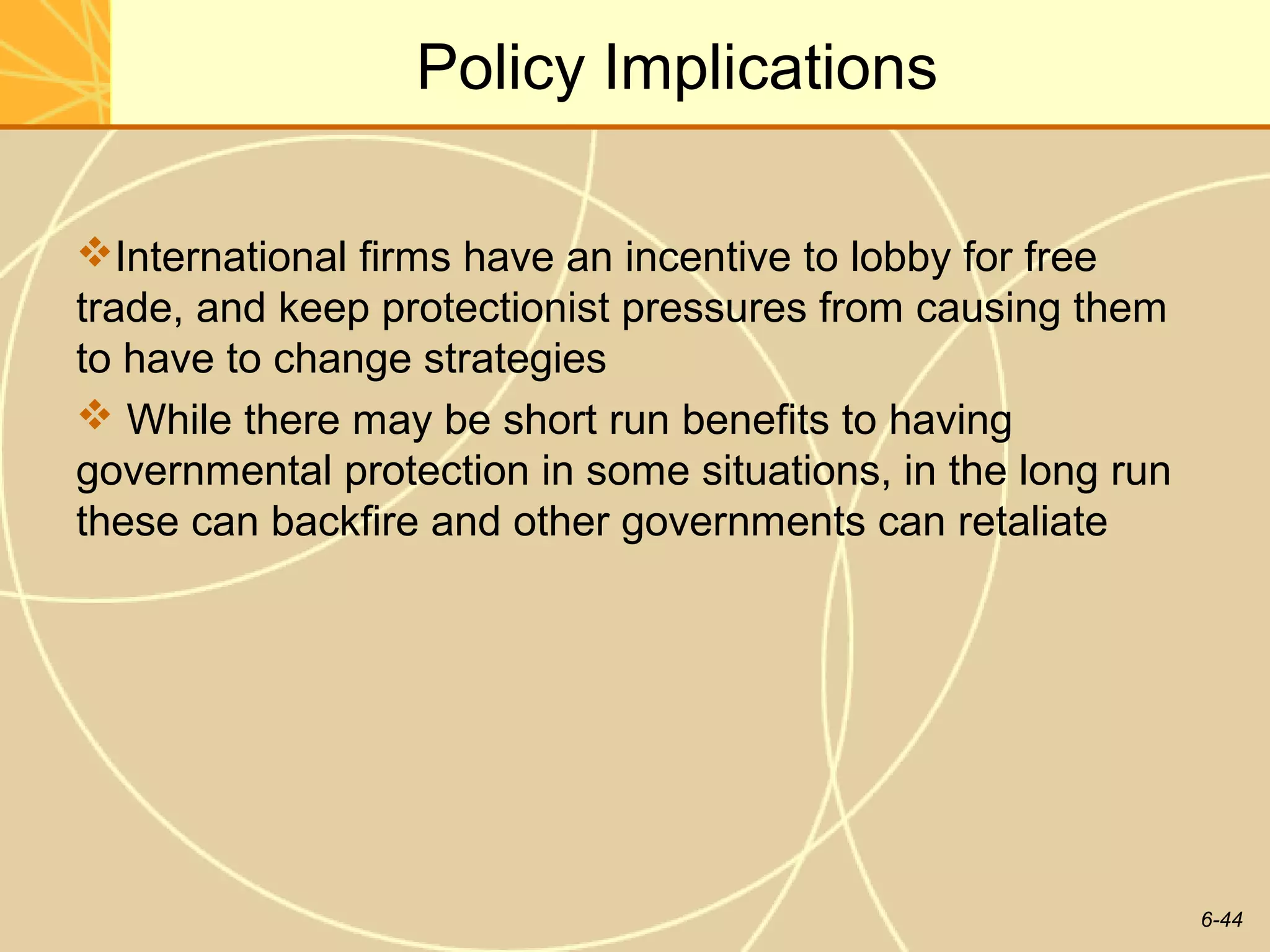 Policy Implications

International firms have an incentive to lobby for free
trade, and keep protectionist pressures from causing them
to have to change strategies
 While there may be short run benefits to having
governmental protection in some situations, in the long run
these can backfire and other governments can retaliate




                                                              6-44
 