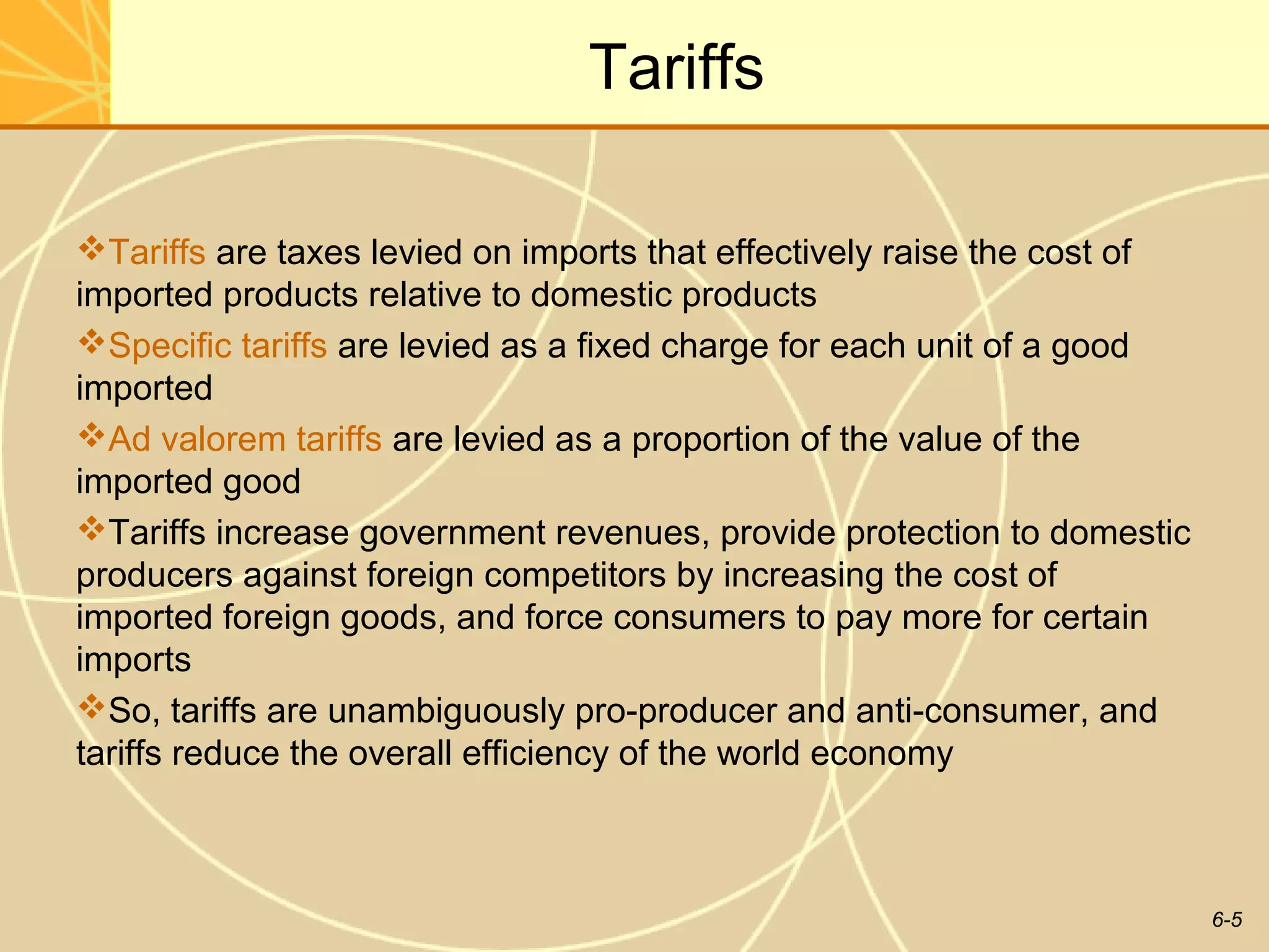 Tariffs

Tariffs are taxes levied on imports that effectively raise the cost of
imported products relative to domestic products
Specific tariffs are levied as a fixed charge for each unit of a good
imported
Ad valorem tariffs are levied as a proportion of the value of the
imported good
Tariffs increase government revenues, provide protection to domestic
producers against foreign competitors by increasing the cost of
imported foreign goods, and force consumers to pay more for certain
imports
So, tariffs are unambiguously pro-producer and anti-consumer, and
tariffs reduce the overall efficiency of the world economy



                                                                          6-5
 