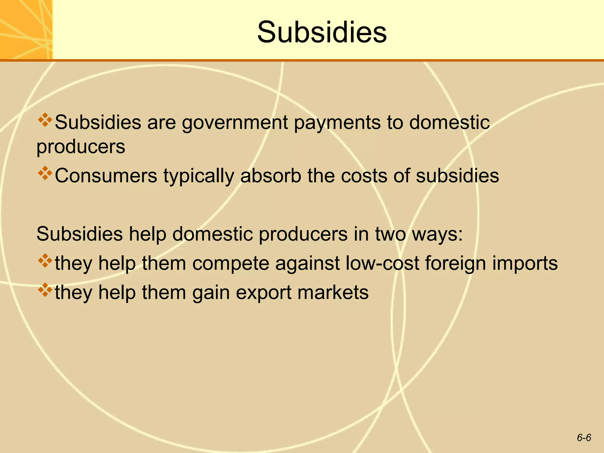 Subsidies

Subsidies are government payments to domestic
producers
Consumers typically absorb the costs of subsidies


Subsidies help domestic producers in two ways:
they help them compete against low-cost foreign imports
they help them gain export markets




                                                           6-6
 