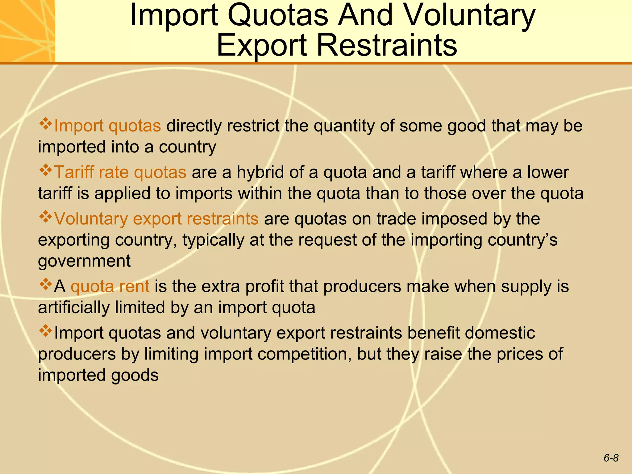 Import Quotas And Voluntary
                  Export Restraints

Import quotas directly restrict the quantity of some good that may be
imported into a country
Tariff rate quotas are a hybrid of a quota and a tariff where a lower
tariff is applied to imports within the quota than to those over the quota
Voluntary export restraints are quotas on trade imposed by the
exporting country, typically at the request of the importing country’s
government
A quota rent is the extra profit that producers make when supply is
artificially limited by an import quota
Import quotas and voluntary export restraints benefit domestic
producers by limiting import competition, but they raise the prices of
imported goods



                                                                             6-8
 
