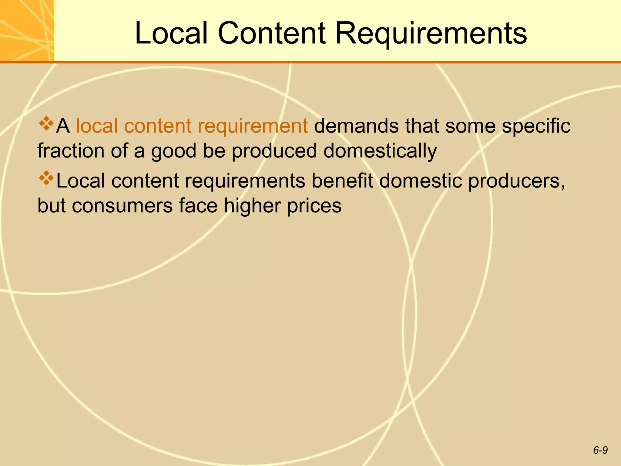 Local Content Requirements

A local content requirement demands that some specific
fraction of a good be produced domestically
Local content requirements benefit domestic producers,
but consumers face higher prices




                                                          6-9
 