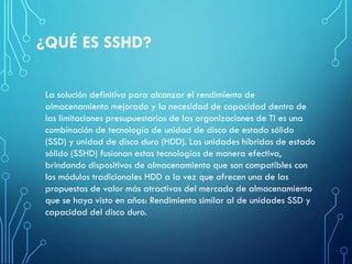¿QUÉ ES SSHD?
La solución definitiva para alcanzar el rendimiento de
almacenamiento mejorado y la necesidad de capacidad dentro de
las limitaciones presupuestarias de las organizaciones de TI es una
combinación de tecnología de unidad de disco de estado sólido
(SSD) y unidad de disco duro (HDD). Las unidades híbridas de estado
sólido (SSHD) fusionan estas tecnologías de manera efectiva,
brindando dispositivos de almacenamiento que son compatibles con
los módulos tradicionales HDD a la vez que ofrecen una de las
propuestas de valor más atractivas del mercado de almacenamiento
que se haya visto en años: Rendimiento similar al de unidades SSD y
capacidad del disco duro.
 