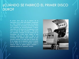 ¿CUÁNDO SE FABRICÓ EL PRIMER DISCO
DURO?
El primer disco duro de la historia de la
informática fue el IBM 350 RAMAC, presentado
en 1956. RAMAC es el acrónimo de (Random
Access Method of Accounting and Control). Tenía
una capacidad de aproximadamente 5 Mbyte,
repartidos en 50 discos de 24 pulgadas, lo que
hace un total de 100 superficies y 100 pistas
por superficie. Constaba de dos brazos con un
movimiento de arriba hacia abajo, lo que
permitía seleccionar el disco a leer y un
movimiento de adentro hacia afuera, lo que
permitía moverse a la pista que se quería leer.
En la imagen de la izquierda vemos el detalle
de los discos en sí, en la derecha podemos
observar toda la unidad lectora completa y
podemos apreciar su "pequeño" tamaño.
 