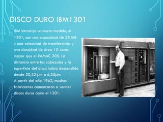 DISCO DURO IBM1301
IBM introdujo un nuevo modelo, el
1301, con una capacidad de 28 MB
y una velocidad de transferencia y
una densidad de área 10 veces
mayor que el RAMAC 305. La
distancia entre los cabezales y la
superficie del disco había descendido
desde 20,32 µm a 6,35µm.
A partir del año 1962, muchos
fabricantes comenzaron a vender
discos duros como el 1301.
 