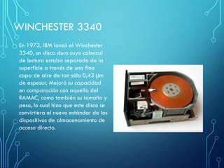 WINCHESTER 3340
En 1973, IBM lanzó el Winchester
3340, un disco duro cuyo cabezal
de lectura estaba separado de la
superficie a través de una fina
capa de aire de tan sólo 0,43 µm
de espesor. Mejoró su capacidad
en comparación con aquella del
RAMAC, como también su tamaño y
peso, lo cual hizo que este disco se
convirtiera el nuevo estándar de los
dispositivos de almacenamiento de
acceso directo.
 