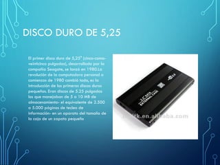DISCO DURO DE 5,25
El primer disco duro de 5,25" (cinco-coma-
veinticinco pulgadas), desarrollado por la
compañía Seagate, se lanzó en 1980.La
revolución de la computadora personal a
comienzos de 1980 cambió todo, es la
introducción de los primeros discos duros
pequeños. Eran discos de 5.25 pulgadas
los que manejaban de 5 a 10 MB de
almacenamiento- el equivalente de 2.500
a 5.000 páginas de tecleo de
información- en un aparato del tamaño de
la caja de un zapato pequeño
 