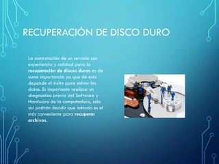 RECUPERACIÓN DE DISCO DURO
La contratación de un servicio con
experiencia y calidad para la
recuperación de discos duros es de
suma importancia ya que de esto
depende el éxito para salvar los
datos. Es importante realizar un
diagnostico previo del Software y
Hardware de la computadora, sólo
así podrán decidir que método es el
más conveniente para recuperar
archivos.
 