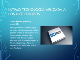 ULTIMO TECNOLOGÍA APLICADA A
LOS DISCO DUROS
SSHD: Rápido, grande y
asequible
El surgimiento de la tecnología
de disco híbrido de estado sólido
(SSHD) brinda a los usuarios una
manera para obtener más
rendimiento de sus equipos,
ejecutar aplicaciones más ricas y
hacer mayores aportes a la
organización, todo a un precio
que funciona.
 