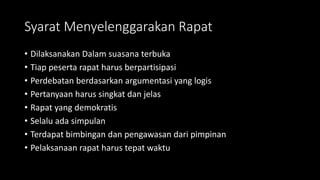 Syarat Menyelenggarakan Rapat
• Dilaksanakan Dalam suasana terbuka
• Tiap peserta rapat harus berpartisipasi
• Perdebatan berdasarkan argumentasi yang logis
• Pertanyaan harus singkat dan jelas
• Rapat yang demokratis
• Selalu ada simpulan
• Terdapat bimbingan dan pengawasan dari pimpinan
• Pelaksanaan rapat harus tepat waktu
 