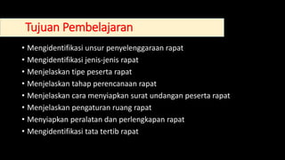 • Mengidentifikasi unsur penyelenggaraan rapat
• Mengidentifikasi jenis-jenis rapat
• Menjelaskan tipe peserta rapat
• Menjelaskan tahap perencanaan rapat
• Menjelaskan cara menyiapkan surat undangan peserta rapat
• Menjelaskan pengaturan ruang rapat
• Menyiapkan peralatan dan perlengkapan rapat
• Mengidentifikasi tata tertib rapat
Tujuan Pembelajaran
 