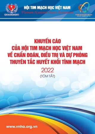 3
6
www.vnha.org.vn
HỘI TIM MẠCH HỌC VIỆT NAM
KHUYẾN CÁO
CỦA HỘI TIM MẠCH HỌC VIỆT NAM
VỀ CHẨN ĐOÁN, ĐIỀU TRỊ VÀ DỰ PHÒNG
THUYÊN TẮC HUYẾT KHỐI TĨNH MẠCH
2022
(TÓM TẮT)
Vietnam National Heart Association
HỘI TIM MẠCH HỌC VIỆT NAM
 