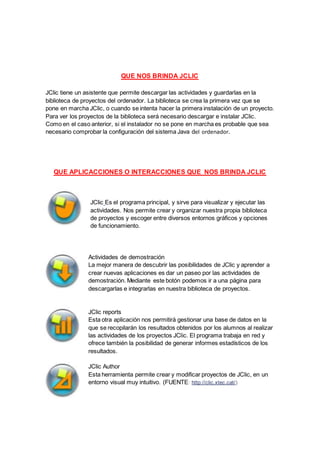 QUE NOS BRINDA JCLIC
JClic tiene un asistente que permite descargar las actividades y guardarlas en la
biblioteca de proyectos del ordenador. La biblioteca se crea la primera vez que se
pone en marcha JClic, o cuando se intenta hacer la primera instalación de un proyecto.
Para ver los proyectos de la biblioteca será necesario descargar e instalar JClic.
Como en el caso anterior, si el instalador no se pone en marcha es probable que sea
necesario comprobar la configuración del sistema Java del ordenador.
QUE APLICACCIONES O INTERACCIONES QUE NOS BRINDA JCLIC
JClic Es el programa principal, y sirve para visualizar y ejecutar las
actividades. Nos permite crear y organizar nuestra propia biblioteca
de proyectos y escoger entre diversos entornos gráficos y opciones
de funcionamiento.
Actividades de demostración
La mejor manera de descubrir las posibilidades de JClic y aprender a
crear nuevas aplicaciones es dar un paseo por las actividades de
demostración. Mediante este botón podemos ir a una página para
descargarlas e integrarlas en nuestra biblioteca de proyectos.
JClic reports
Esta otra aplicación nos permitirá gestionar una base de datos en la
que se recopilarán los resultados obtenidos por los alumnos al realizar
las actividades de los proyectos JClic. El programa trabaja en red y
ofrece también la posibilidad de generar informes estadísticos de los
resultados.
JClic Author
Esta herramienta permite crear y modificar proyectos de JClic, en un
entorno visual muy intuitivo. (FUENTE: http://clic.xtec.cat/)
 