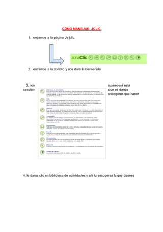 CÓMO MANEJAR JCLIC
1. entramos a la página de jclic
2. entramos a la zonClic y nos dará la bienvenida
3. nos aparecerá esta
sección que es donde
escogeras que hacer
4. le darás clic en biblioteca de actividades y ahi tu escogeras la que desees
 