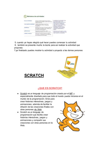 5. cuando ya hayas elegido qué hacer puedes comenzar tu actividad
6. también se presenta mucho la teoría para así realizar la actividad que
propones
7.ya finalizado puedes mostrar tu actividad o proyecto a las demas personas
SCRATCH
¿QUE ES SCRATCH?
● Scratch es un lenguaje de programación creado por el MIT y
especialmente diseñado para que todo el mundo pueda iniciarse en el
mundo de la programación. Sirve para
crear historias interactivas, juegos y
animaciones; además de facilitar la
difusión de las creaciones finales con
otras personas vía Web
● Scratch es un lenguaje de
programación que facilita crear
historias interactivas, juegos y
animaciones y compartir sus
creaciones con otras personas en la
Web.
 