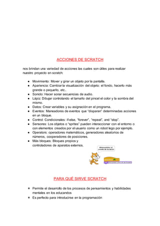 ACCIONES DE SCRATCH
nos brindan una variedad de acciones las cuales son útiles para realizar
nuestro proyecto en scratch:
● Movimiento: Mover y girar un objeto por la pantalla.
● Apariencia: Cambiar la visualización del objeto: el fondo, hacerlo más
grande o pequeño, etc..
● Sonido: Hacer sonar secuencias de audio.
● Lápiz: Dibujar controlando el tamaño del pincel el color y la sombra del
mismo.
● Datos: Crear variables y su asignación en el programa.
● Eventos: Maneadores de eventos que “disparan” determinadas acciones
en un bloque.
● Control: Condicionales: if-else, “forever”, “repeat”, and “stop”.
● Sensores: Los objetos o “sprites” pueden interaccionar con el entorno o
con elementos creados por el usuario como un robot lego por ejemplo.
● Operators: operadores matemáticos, generadores aleatorios de
números, cooperadores de posiciones.
● Más bloques: Bloques propios y
controladores de aparatos externos.
PARA QUÉ SIRVE SCRATCH
● Permite el desarrollo de los procesos de pensamientos y habilidades
mentales en los educandos
● Es perfecto para introducirse en la programación
 