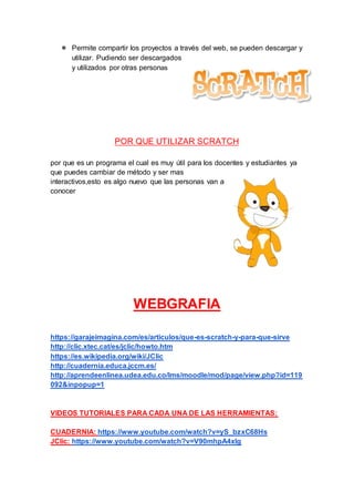 ● Permite compartir los proyectos a través del web, se pueden descargar y
utilizar. Pudiendo ser descargados
y utilizados por otras personas
POR QUE UTILIZAR SCRATCH
por que es un programa el cual es muy útil para los docentes y estudiantes ya
que puedes cambiar de método y ser mas
interactivos,esto es algo nuevo que las personas van a
conocer
WEBGRAFIA
https://garajeimagina.com/es/articulos/que-es-scratch-y-para-que-sirve
http://clic.xtec.cat/es/jclic/howto.htm
https://es.wikipedia.org/wiki/JClic
http://cuadernia.educa.jccm.es/
http://aprendeenlinea.udea.edu.co/lms/moodle/mod/page/view.php?id=119
092&inpopup=1
VIDEOS TUTORIALES PARA CADA UNA DE LAS HERRAMIENTAS:
CUADERNIA: https://www.youtube.com/watch?v=yS_bzxC68Hs
JClic: https://www.youtube.com/watch?v=V90mhpA4xIg
 