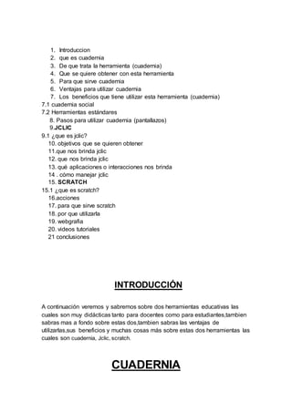 1. Introduccion
2. que es cuadernia
3. De que trata la herramienta (cuadernia)
4. Que se quiere obtener con esta herramienta
5. Para que sirve cuadernia
6. Ventajas para utilizar cuadernia
7. Los beneficios que tiene utilizar esta herramienta (cuadernia)
7.1 cuadernia social
7.2 Herramientas estándares
8. Pasos para utilizar cuadernia (pantallazos)
9.JCLIC
9.1 ¿que es jclic?
10. objetivos que se quieren obtener
11.que nos brinda jclic
12. que nos brinda jclic
13. qué aplicaciones o interacciones nos brinda
14 . cómo manejar jclic
15. SCRATCH
15.1 ¿que es scratch?
16.acciones
17. para que sirve scratch
18. por que utilizarla
19. webgrafia
20. videos tutoriales
21 conclusiones
INTRODUCCIÓN
A continuación veremos y sabremos sobre dos herramientas educativas las
cuales son muy didácticas tanto para docentes como para estudiantes,tambien
sabras mas a fondo sobre estas dos,tambien sabras las ventajas de
utilizarlas,sus beneficios y muchas cosas más sobre estas dos herramientas las
cuales son cuadernia, Jclic, scratch.
CUADERNIA
 
