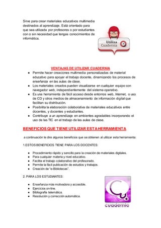 Sirve para crear materiales educativos multimedia
destinados al aprendizaje. Está orientado para
que sea utilizada por profesores o por estudiantes
con o sin necesidad que tengas conocimientos de
informática.
VENTAJAS DE UTILIZAR CUADERNIA
● Permite hacer creaciones multimedia personalizadas de material
educativo para apoyar el trabajo docente, dinamizando los procesos de
enseñanza en las aulas de clase.
● Los materiales creados pueden visualizarse en cualquier equipo con
navegador web, independientemente del sistema operativo.
● Es una herramienta de fácil acceso desde entornos web, Internet, o uso
de CD y otros medios de almacenamiento de información digital que
facilitan su distribución.
● Posibilita la elaboración colaborativa de materiales educativos entre
docentes, y docentes y estudiantes.
● Contribuye a un aprendizaje en ambientes agradables incorporando el
uso de las TIC en el trabajo de las aulas de clase.
BENEFICIOS QUE TIENE UTILIZAR ESTAHERRAMIENTA
a continuación te dire algunos beneficios que se obtienen al utilizar esta herramienta:
1.ESTOS BENEFICIOS TIENE PARA LOS DOCENTES:
● Procedimiento rápido y sencillo para la creación de materiales digitales.
● Para cualquier materia y nivel educativo.
● Facilita el trabajo colaborativo del profesorado.
● Permite la fácil publicación de estudios y trabajos.
● Creación de “e-Bibliotecas”.
2. PARA LOS ESTUDIANTES:
● Enseñanza más motivadora y accesible.
● Ejercicios on-line.
● Bibliografía telemática.
● Resolución y corrección automática.
 