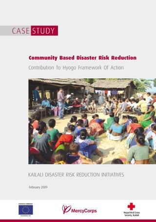 CASE STUDY


                Community Based Disaster Risk Reduction
               Contribution To Hyogo Framework Of Action




               KAILALI DISASTER RISK REDUCTION INITIATIVES

                February 2009




 EUROPEAN COMMISSION




                                                         Nepal Red Cross
   Humanitarian Aid                                       Society, Kailali
 