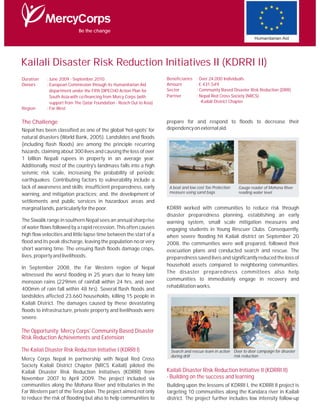 Be the change
                                                                                                                      Humanitarian Aid




Kailali Disaster Risk Reduction Initiatives II (KDRRI II)
Duration    : June 2009 - September 2010                               Beneficiaries   : Over 24,000 Individuals
Donors      : European Commission through its Humanitarian Aid         Amount          : € 431,549
              department under the Fifth DIPECHO Action Plan for       Sector          : Community Based Disaster Risk Reduction (DRR)
              South Asia-with co-financing from Mercy Corps (with      Partner         : Nepal Red Cross Society (NRCS)
              support from The Qatar Foundation - Reach Out to Asia)                      -Kailali District Chapter
Region      : Far West


The Challenge                                                          prepare for and respond to floods to decrease their
Nepal has been classified as one of the global 'hot-spots' for         dependency on external aid.
natural disasters (World Bank, 2005). Landslides and floods
(including flash floods) are among the principle recurring
hazards, claiming about 300 lives and causing the loss of over
1 billion Nepali rupees in property in an average year.
Additionally, most of the country's landmass falls into a high
seismic risk scale, increasing the probability of periodic
earthquakes. Contributing factors to vulnerability include a
lack of awareness and skills; insufficient preparedness, early          A boat and low cost Toe Protection   Gauge reader of Mohona River
warning, and mitigation practices; and, the development of              measure using sand bags              reading water level

settlements and public services in hazardous areas and
marginal lands, particularly for the poor.                             KDRRI worked with communities to reduce risk through
                                                                       disaster preparedness planning, establishing an early
The Siwalik range in southern Nepal sees an annual sharp rise          warning system, small scale mitigation measures and
of water flows followed by a rapid recession. This often causes        engaging students in Young Rescuer Clubs. Consequently,
high flow velocities and little lapse time between the start of a      when severe flooding hit Kailali district on September 20
flood and its peak discharge, leaving the population no or very        2008, the communities were well prepared, followed their
short warning time. The ensuing flash floods damage crops,             evacuation plans and conducted search and rescue. The
lives, property and livelihoods.                                       preparedness saved lives and significantly reduced the loss of
                                                                       household assets compared to neighboring communities.
In September 2008, the Far Western region of Nepal
                                                                       The disaster preparedness committees also help
witnessed the worst flooding in 25 years due to heavy late
                                                                       communities to immediately engage in recovery and
monsoon rains (229mm of rainfall within 24 hrs, and over
                                                                       rehabilitation works.
400mm of rain fall within 48 hrs). Several flash floods and
landslides affected 23,660 households, killing 15 people in
Kailali District. The damages caused by these devastating
floods to infrastructure, private property and livelihoods were
severe.

The Opportunity: Mercy Corps' Community Based Disaster
Risk Reduction Achievements and Extension

The Kailali Disaster Risk Reduction Initiative I (KDRRI I)               Search and rescue team in action Door to door campaign for disaster
                                                                         during drill                     risk reduction
Mercy Corps Nepal in partnership with Nepal Red Cross
Society Kailali District Chapter (NRCS Kailali) piloted the
Kailali Disaster Risk Reduction Initiatives (KDRRI) from               Kailali Disaster Risk Reduction Initiative II (KDRRI II)
November 2007 to April 2009. The project included six                  - Building on the success and learning
communities along the Mohana River and tributaries in the              Building upon the lessons of KDRRI I, the KDRRI II project is
Far Western part of the Terai plain. The project aimed not only        targeting 10 communities along the Kandara river in Kailali
to reduce the risk of flooding but also to help communities to         district. The project further includes low intensity follow-up
 