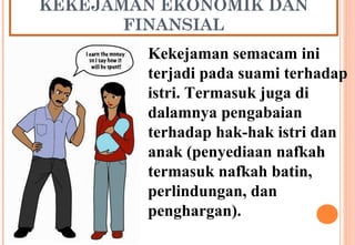 KEKEJAMAN EKONOMIK DAN
FINANSIAL
Kekejaman semacam ini
terjadi pada suami terhadap
istri. Termasuk juga di
dalamnya pengabaian
terhadap hak-hak istri dan
anak (penyediaan nafkah
termasuk nafkah batin,
perlindungan, dan
penghargan).
 