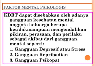 FAKTOR MENTAL PSIKOLOGIS
KDRT dapat disebabkan oleh adanya
gangguan kesehatan mental
anggota keluarga berupa
ketidakmampuan mengendalikan
pikiran, perasaan, dan perilaku
sebagai akibat dari gangguan
mental seperti:
1. Gangguan Depresif atau Stress
2. Gangguan Kepribadian
3. Gangguan Psikopat
 