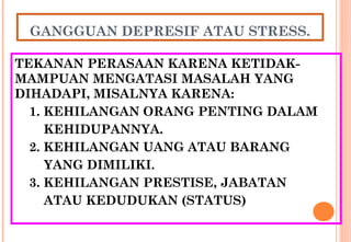 GANGGUAN DEPRESIF ATAU STRESS.
TEKANAN PERASAAN KARENA KETIDAK-
MAMPUAN MENGATASI MASALAH YANG
DIHADAPI, MISALNYA KARENA:
1. KEHILANGAN ORANG PENTING DALAM
KEHIDUPANNYA.
2. KEHILANGAN UANG ATAU BARANG
YANG DIMILIKI.
3. KEHILANGAN PRESTISE, JABATAN
ATAU KEDUDUKAN (STATUS)
 