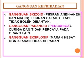 GANGGUAN KEPRIBADIAN
A. GANGGUAN SKIZOID (PIKIRAN ANEH-ANEH
DAN MAGIS). PIKIRAN SALAH TETAPI
TIDAK BOLEH DIBANTAH.
B. GANGGUAN PARANOID (PENCURIGA).
CURIGA DAN TIDAK PERCAYA PADA
ORANG LAIN.
C. GANGGUAN EKSPLOSIF (MARAH HEBAT
DGN ALASAN TIDAK SEPADAN
 
