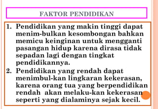 FAKTOR PENDIDIKAN
1. Pendidikan yang makin tinggi dapat
menim-bulkan kesombongan bahkan
memicu keinginan untuk mengganti
pasangan hidup karena dirasa tidak
sepadan lagi dengan tingkat
pendidikannya.
2. Pendidikan yang rendah dapat
menimbul-kan lingkaran kekerasan,
karena orang tua yang berpendidikan
rendah akan melaku-kan kekerasan
seperti yang dialaminya sejak kecil.
 