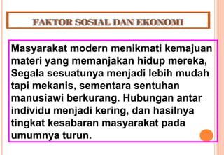 FAKTOR SOSIAL DAN EKONOMIFAKTOR SOSIAL DAN EKONOMI
Masyarakat modern menikmati kemajuan
materi yang memanjakan hidup mereka,
Segala sesuatunya menjadi lebih mudah
tapi mekanis, sementara sentuhan
manusiawi berkurang. Hubungan antar
individu menjadi kering, dan hasilnya
tingkat kesabaran masyarakat pada
umumnya turun.
 