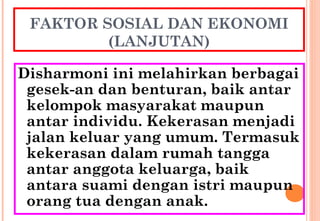 FAKTOR SOSIAL DAN EKONOMI
(LANJUTAN)
Disharmoni ini melahirkan berbagai
gesek-an dan benturan, baik antar
kelompok masyarakat maupun
antar individu. Kekerasan menjadi
jalan keluar yang umum. Termasuk
kekerasan dalam rumah tangga
antar anggota keluarga, baik
antara suami dengan istri maupun
orang tua dengan anak.
 