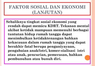 FAKTOR SOSIAL DAN EKONOMI
(LANJUTAN)
Sebaliknya tingkat sosial ekonomi yang
rendah dapat memicu KDRT. Tekanan mental
akibat ketidak mampuan memenuhi berbagai
tuntutan hidup rumah tangga dapat
menimbulkan ketidaktenangan bahkan
kekacauan dalam rumah tangga yang dapat
berakhir fatal berupa penganiyayaan,
pengabaian anak/istri, komer-sialisasi istri
atau anak, pencurian, pemerasan, bahkan
pembunuhan atau bunuh diri.
 